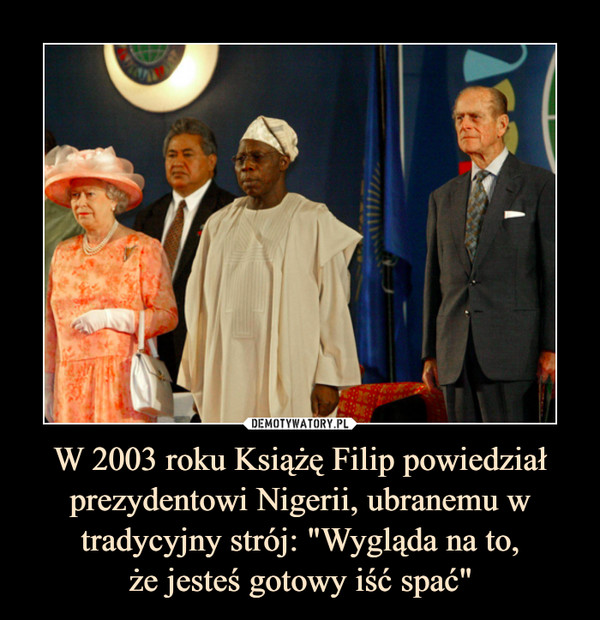 W 2003 roku Książę Filip powiedział prezydentowi Nigerii, ubranemu w tradycyjny strój: "Wygląda na to,
że jesteś gotowy iść spać"