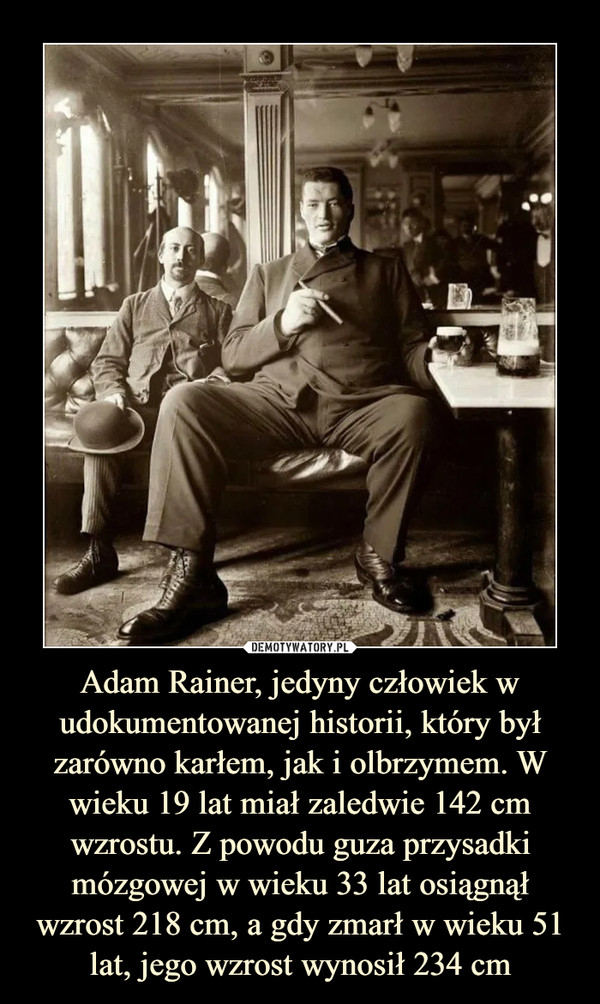 Adam Rainer, jedyny człowiek w udokumentowanej historii, który był zarówno karłem, jak i olbrzymem. W wieku 19 lat miał zaledwie 142 cm wzrostu. Z powodu guza przysadki mózgowej w wieku 33 lat osiągnął wzrost 218 cm, a gdy zmarł w wieku 51 lat, jego wzrost wynosił 234 cm