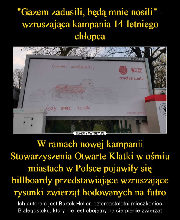 "Gazem zadusili, będą mnie nosili" - wzruszająca kampania 14-letniego chłopca W ramach nowej kampanii Stowarzyszenia Otwarte Klatki w ośmiu miastach w Polsce pojawiły się billboardy przedstawiające wzruszające rysunki zwierząt hodowanych na futro