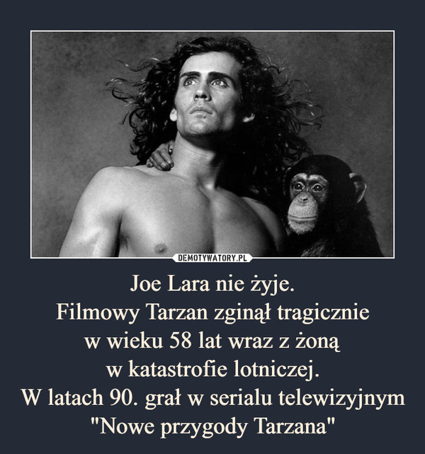 Joe Lara nie żyje.
Filmowy Tarzan zginął tragicznie
w wieku 58 lat wraz z żoną
w katastrofie lotniczej.
W latach 90. grał w serialu telewizyjnym "Nowe przygody Tarzana"