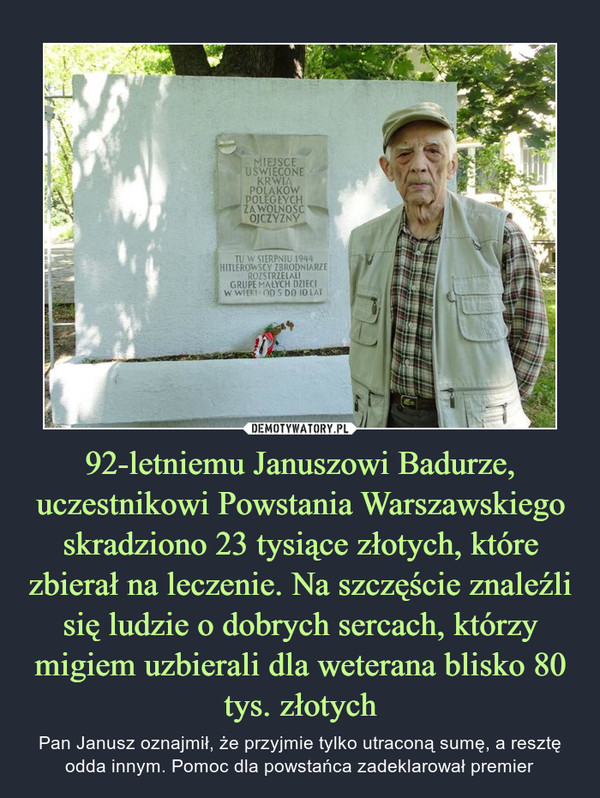 92-letniemu Januszowi Badurze, uczestnikowi Powstania Warszawskiego skradziono 23 tysiące złotych, które zbierał na leczenie. Na szczęście znaleźli się ludzie o dobrych sercach, którzy migiem uzbierali dla weterana blisko 80 tys. złotych