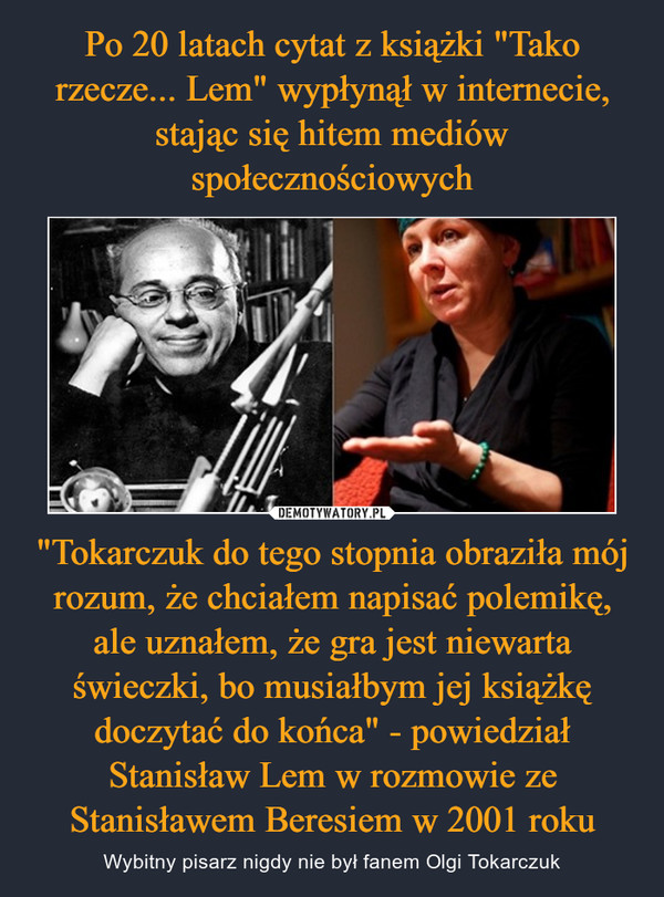 "Tokarczuk do tego stopnia obraziła mój rozum, że chciałem napisać polemikę, ale uznałem, że gra jest niewarta świeczki, bo musiałbym jej książkę doczytać do końca" - powiedział Stanisław Lem w rozmowie ze Stanisławem Beresiem w 2001 roku – Wybitny pisarz nigdy nie był fanem Olgi Tokarczuk 