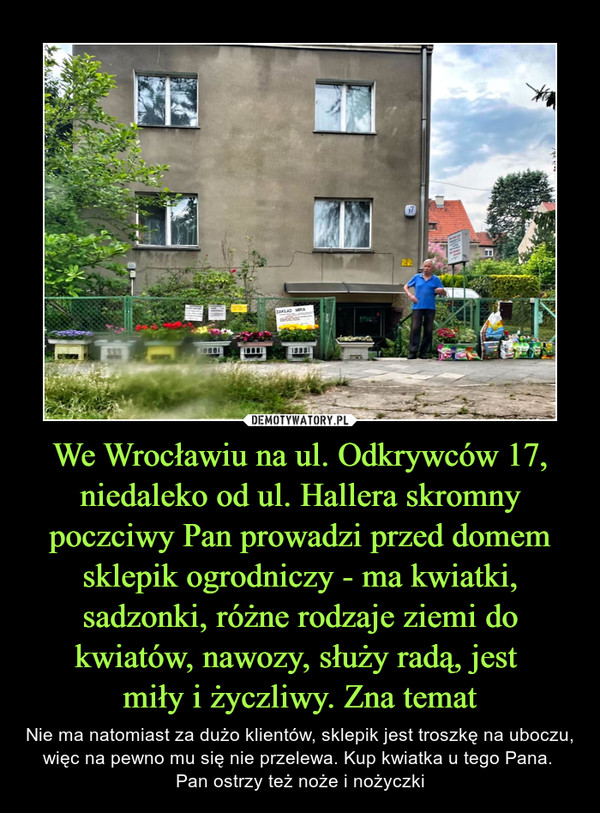 We Wrocławiu na ul. Odkrywców 17, niedaleko od ul. Hallera skromny poczciwy Pan prowadzi przed domem sklepik ogrodniczy - ma kwiatki, sadzonki, różne rodzaje ziemi do kwiatów, nawozy, służy radą, jest 
miły i życzliwy. Zna temat