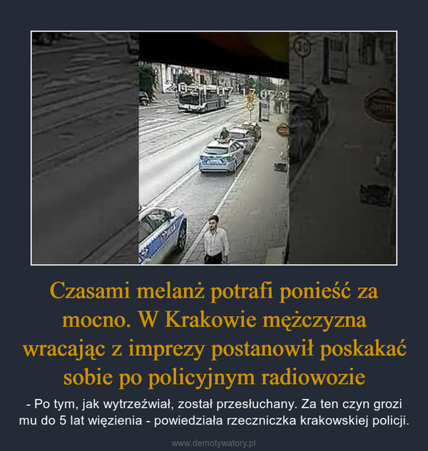 Czasami melanż potrafi ponieść za mocno. W Krakowie mężczyzna wracając z imprezy postanowił poskakać sobie po policyjnym radiowozie – - Po tym, jak wytrzeźwiał, został przesłuchany. Za ten czyn grozi mu do 5 lat więzienia - powiedziała rzeczniczka krakowskiej policji. 