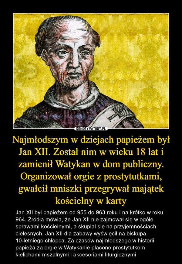 Najmłodszym w dziejach papieżem był Jan XII. Został nim w wieku 18 lat i zamienił Watykan w dom publiczny. Organizował orgie z prostytutkami, gwałcił mniszki przegrywał majątek kościelny w karty