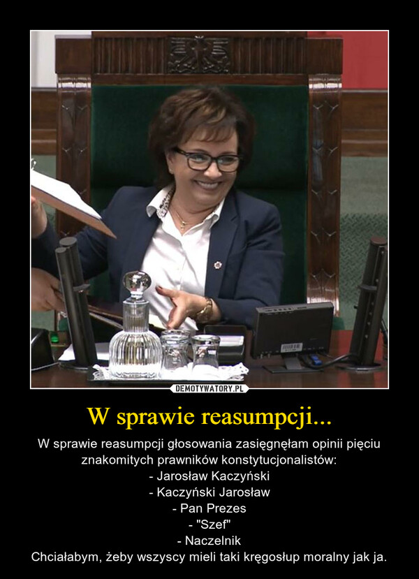 W sprawie reasumpcji... – W sprawie reasumpcji głosowania zasięgnęłam opinii pięciu znakomitych prawników konstytucjonalistów:- Jarosław Kaczyński- Kaczyński Jarosław- Pan Prezes- "Szef"- NaczelnikChciałabym, żeby wszyscy mieli taki kręgosłup moralny jak ja. 
