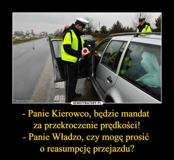 - Panie Kierowco, będzie mandat 
za przekroczenie prędkości!
- Panie Władzo, czy mogę prosić 
o reasumpcję przejazdu?