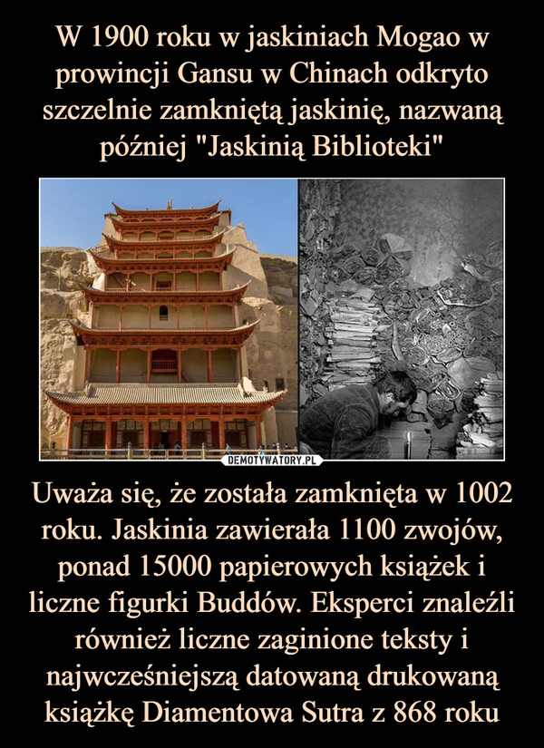 W 1900 roku w jaskiniach Mogao w prowincji Gansu w Chinach odkryto szczelnie zamkniętą jaskinię, nazwaną później "Jaskinią Biblioteki" Uważa się, że została zamknięta w 1002 roku. Jaskinia zawierała 1100 zwojów, ponad 15000 papierowych książek i liczne figurki Buddów. Eksperci znaleźli również liczne zaginione teksty i najwcześniejszą datowaną drukowaną książkę Diamentowa Sutra z 868 roku