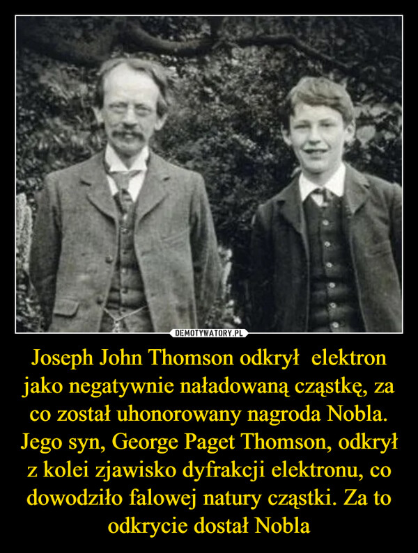 Joseph John Thomson odkrył  elektron jako negatywnie naładowaną cząstkę, za co został uhonorowany nagroda Nobla. Jego syn, George Paget Thomson, odkrył z kolei zjawisko dyfrakcji elektronu, co dowodziło falowej natury cząstki. Za to odkrycie dostał Nobla –  