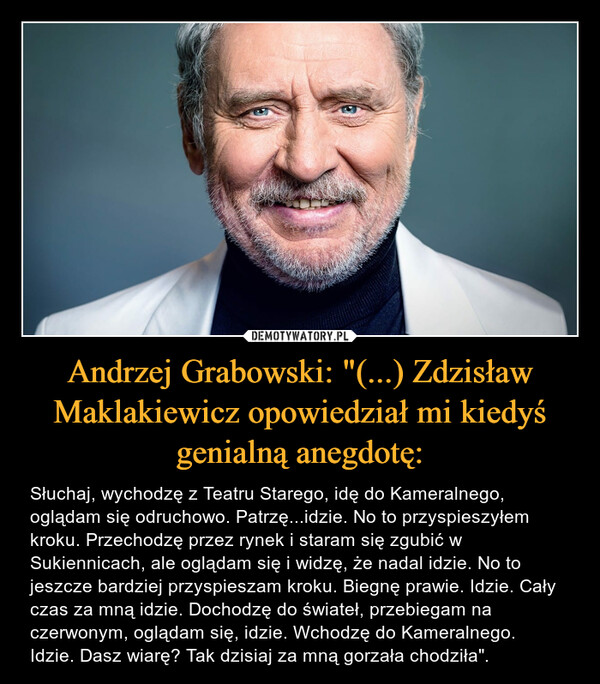 Andrzej Grabowski: "(...) Zdzisław Maklakiewicz opowiedział mi kiedyś genialną anegdotę: – Słuchaj, wychodzę z Teatru Starego, idę do Kameralnego, oglądam się odruchowo. Patrzę...idzie. No to przyspieszyłem kroku. Przechodzę przez rynek i staram się zgubić w Sukiennicach, ale oglądam się i widzę, że nadal idzie. No to jeszcze bardziej przyspieszam kroku. Biegnę prawie. Idzie. Cały czas za mną idzie. Dochodzę do świateł, przebiegam na czerwonym, oglądam się, idzie. Wchodzę do Kameralnego. Idzie. Dasz wiarę? Tak dzisiaj za mną gorzała chodziła". 