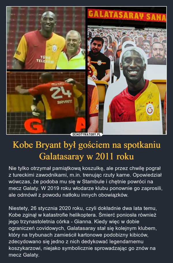 Kobe Bryant był gościem na spotkaniu Galatasaray w 2011 roku – Nie tylko otrzymał pamiątkową koszulkę, ale przez chwilę pograł z tureckimi zawodnikami, m.in. trenując rzuty karne. Opowiedział wówczas, że podoba mu się w Stambule i chętnie powróci na mecz Galaty. W 2019 roku włodarze klubu ponownie go zaprosili, ale odmówił z powodu natłoku innych obowiązków.Niestety, 26 stycznia 2020 roku, czyli dokładnie dwa lata temu, Kobe zginął w katastrofie helikoptera. Śmierć poniosła również jego trzynastoletnia córka - Gianna. Kiedy więc w dobie ograniczeń covidowych, Galatasaray stał się kolejnym klubem, który na trybunach zamieścił kartonowe podobizny kibiców, zdecydowano się jedno z nich dedykować legendarnemu koszykarzowi, niejako symbolicznie sprowadzając go znów na mecz Galaty. 