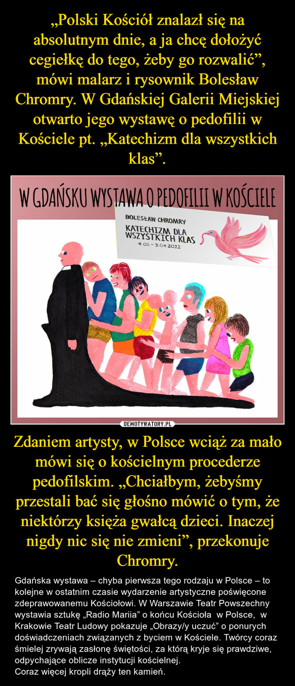 Zdaniem artysty, w Polsce wciąż za mało mówi się o kościelnym procederze pedofilskim. „Chciałbym, żebyśmy przestali bać się głośno mówić o tym, że niektórzy księża gwałcą dzieci. Inaczej nigdy nic się nie zmieni”, przekonuje Chromry. – Gdańska wystawa – chyba pierwsza tego rodzaju w Polsce – to kolejne w ostatnim czasie wydarzenie artystyczne poświęcone zdeprawowanemu Kościołowi. W Warszawie Teatr Powszechny wystawia sztukę „Radio Mariia” o końcu Kościoła  w Polsce,  w Krakowie Teatr Ludowy pokazuje „Obrazy/y uczuć” o ponurych doświadczeniach związanych z byciem w Kościele. Twórcy coraz śmielej zrywają zasłonę świętości, za którą kryje się prawdziwe, odpychające oblicze instytucji kościelnej.  Coraz więcej kropli drąży ten kamień. 