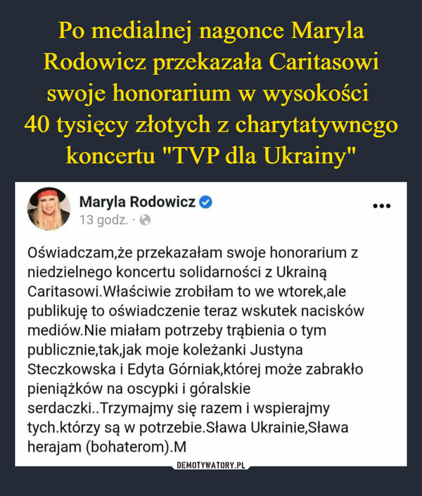 –  Oświadczam,że przekazałam swoje honorarium z niedzielnego koncertu solidarności z Ukrainą  Caritasowi.Właściwie zrobiłam to we wtorek,ale publikuję to oświadczenie teraz wskutek nacisków mediów.Nie miałam potrzeby trąbienia o tym publicznie,tak,jak moje koleżanki Justyna Steczkowska i Edyta Górniak,której może zabrakło pieniążków na oscypki i góralskie serdaczki..Trzymajmy się razem i wspierajmy tych.którzy są w potrzebie.Sława Ukrainie,Sława herajam (bohaterom).M