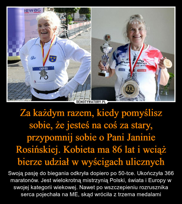 Za każdym razem, kiedy pomyślisz sobie, że jesteś na coś za stary, przypomnij sobie o Pani Janinie Rosińskiej. Kobieta ma 86 lat i wciąż bierze udział w wyścigach ulicznych – Swoją pasję do biegania odkryła dopiero po 50-tce. Ukończyła 366 maratonów. Jest wielokrotną mistrzynią Polski, świata i Europy w swojej kategorii wiekowej. Nawet po wszczepieniu rozrusznika serca pojechała na ME, skąd wróciła z trzema medalami 