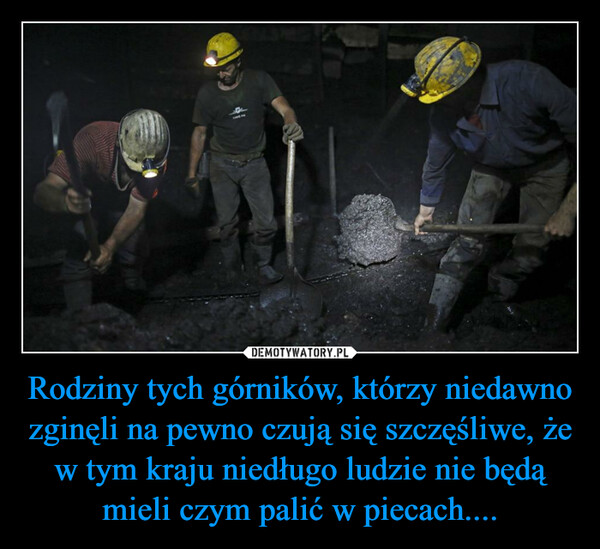Rodziny tych górników, którzy niedawno zginęli na pewno czują się szczęśliwe, że w tym kraju niedługo ludzie nie będą mieli czym palić w piecach.... –  