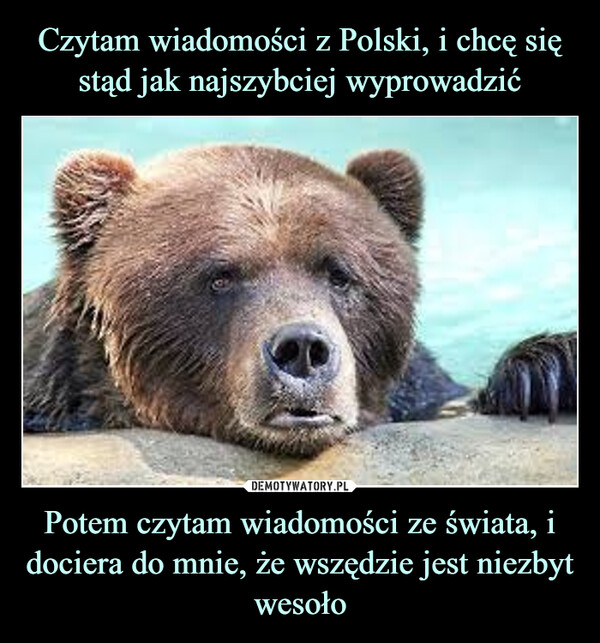 Czytam wiadomości z Polski, i chcę się stąd jak najszybciej wyprowadzić Potem czytam wiadomości ze świata, i dociera do mnie, że wszędzie jest niezbyt wesoło