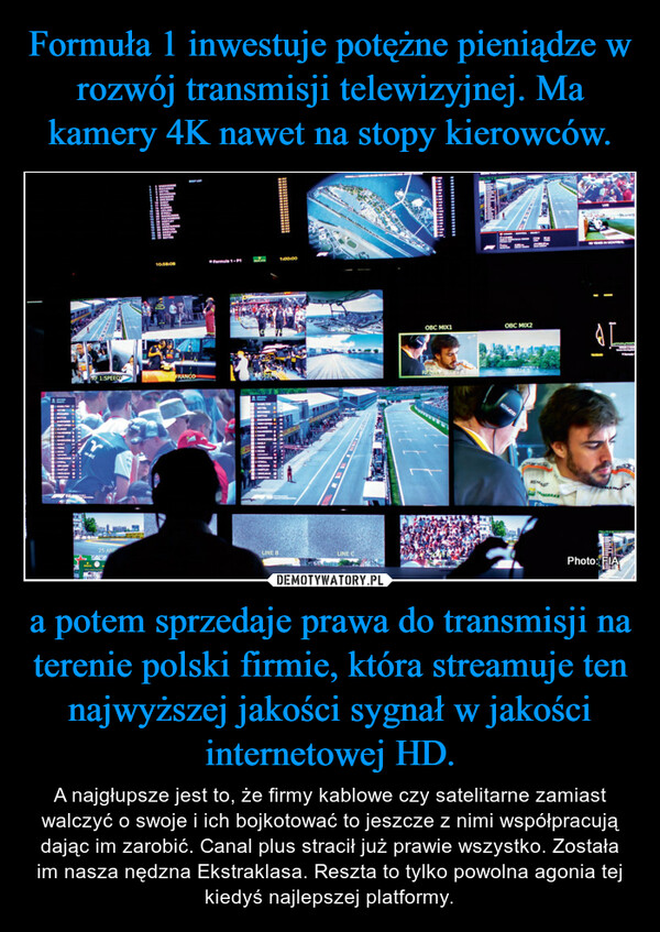 Formuła 1 inwestuje potężne pieniądze w rozwój transmisji telewizyjnej. Ma kamery 4K nawet na stopy kierowców. a potem sprzedaje prawa do transmisji na terenie polski firmie, która streamuje ten najwyższej jakości sygnał w jakości internetowej HD.