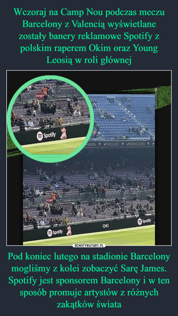 Wczoraj na Camp Nou podczas meczu Barcelony z Valencią wyświetlane zostały banery reklamowe Spotify z polskim raperem Okim oraz Young Leosią w roli głównej Pod koniec lutego na stadionie Barcelony mogliśmy z kolei zobaczyć Sarę James. Spotify jest sponsorem Barcelony i w ten sposób promuje artystów z różnych zakątków świata