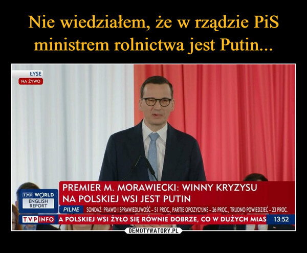  –  ŁYSENA ŻYWOPREMIER M. MORAWIECKI: WINNY KRYZYSUNA POLSKIEJ WSI JEST PUTINPILNE SONDAŻ: PRAWO I SPRAWIEDLIWOŚĆ - 51 PROC., PARTIE OPOZYCYJNE - 26 PROC., TRUDNO POWIEDZIEĆ - 23 PROC.TVP INFO A POLSKIEJ WSI ŻYŁO SIĘ RÓWNIE DOBRZE, CO W DUŻYCH MIAS 13:52TVP WORLDENGLISHREPORT