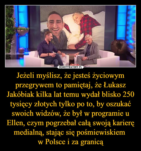 Jeżeli myślisz, że jesteś życiowym przegrywem to pamiętaj, że Łukasz Jakóbiak kilka lat temu wydał blisko 250 tysięcy złotych tylko po to, by oszukać swoich widzów, że był w programie u Ellen, czym pogrzebał całą swoją karierę medialną, stając się pośmiewiskiem w Polsce i za granicą –  