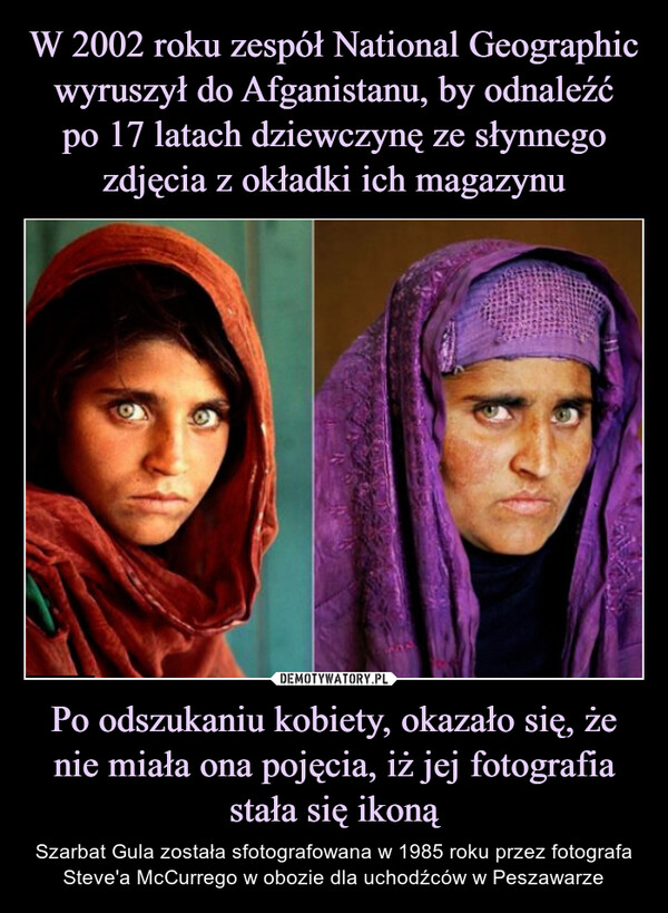 W 2002 roku zespół National Geographic wyruszył do Afganistanu, by odnaleźć
po 17 latach dziewczynę ze słynnego zdjęcia z okładki ich magazynu Po odszukaniu kobiety, okazało się, że nie miała ona pojęcia, iż jej fotografia stała się ikoną