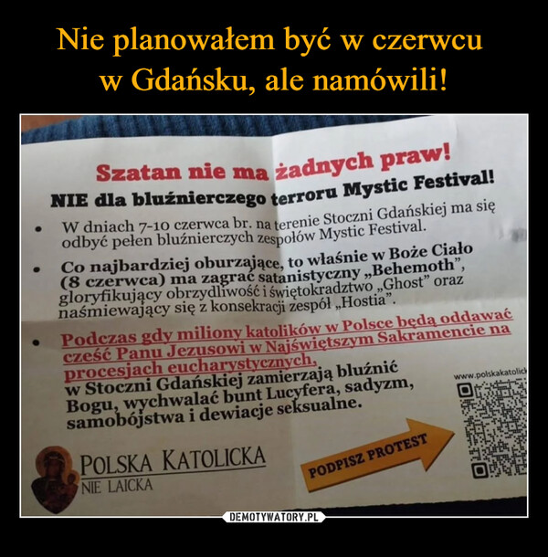  –  ●Szatan nie ma żadnych praw!NIE dla bluźnierczego terroru Mystic Festival!W dniach 7-10 czerwca br. na terenie Stoczni Gdańskiej ma sięodbyć pełen bluźnierczych zespołów Mystic Festival.Co najbardziej oburzające, to właśnie w Boże Ciało(8 czerwca) ma zagrać satanistyczny ,,Behemoth",gloryfikujący obrzydliwość i świętokradztwo „Ghost" oraznaśmiewający się z konsekracji zespół „Hostia”.Podczas gdy miliony katolików w Polsce będą oddawaćcześć Panu Jezusowi w Najświętszym Sakramencie naprocesjach eucharystycznych,w Stoczni Gdańskiej zamierzają bluźnićBogu, wychwalać bunt Lucyfera, sadyzm,samobójstwa i dewiacje seksualne.POLSKA KATOLICKANIE LAICKAPODPISZ PROTESTwww.polskakatolickO