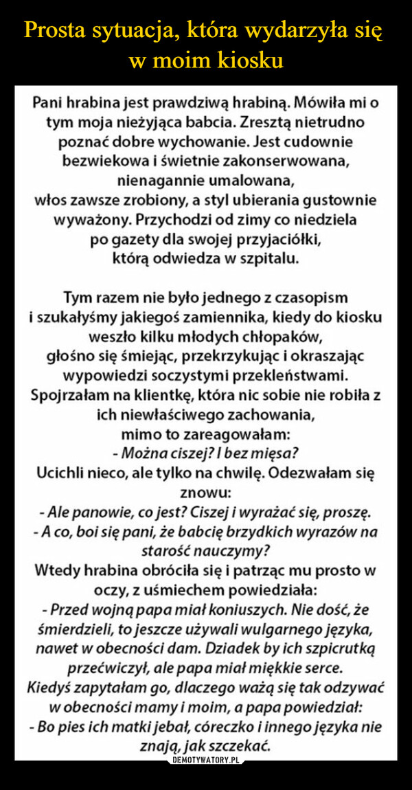  –  Pracuję w kiosku, oto sytuacja,która mi się ostatnio przydarzyła.Pani hrabina jest prawdziwą hrabiną. Mówiła mi otym moja nieżyjąca babcia. Zresztą nietrudnopoznać dobre wychowanie. Jest cudowniebezwiekowa i świetnie zakonserwowana,nienagannie umalowana,włos zawsze zrobiony, a styl ubierania gustowniewyważony. Przychodzi od zimy co niedzielapo gazety dla swojej przyjaciółki,którą odwiedza w szpitalu.Tym razem nie było jednego z czasopismi szukałyśmy jakiegoś zamiennika, kiedy do kioskuweszło kilku młodych chłopaków,głośno się śmiejąc, przekrzykując i okraszającwypowiedzi soczystymi przekleństwami.Spojrzałam na klientkę, która nic sobie nie robiłich niewłaściwego zachowania,mimo to zareagowałam:- Można ciszej? I bez mięsa?Ucichli nieco, ale tylko na chwilę. Odezwałam sięznowu:- Ale panowie, co jest? Ciszej i wyrażać się, proszę.- A co, boi się pani, że babcię brzydkich wyrazów nastarość nauczymy?Wtedy hrabina obróciła się i patrząc mu prosto woczy, z uśmiechem powiedziała:- Przed wojną papa miał koniuszych. Nie dość, żeśmierdzieli, to jeszcze używali wulgarnego języka,nawet w obecności dam. Dziadek by ich szpicrutkąprzećwiczył, ale papa miał miękkie serce.Kiedyś zapytałam go, dlaczego ważą się tak odzywaćw obecności mamy i moim, a papa powiedział:- Bo pies ich matki jebał, córeczko i innego języka nieznają, jak szczekać.