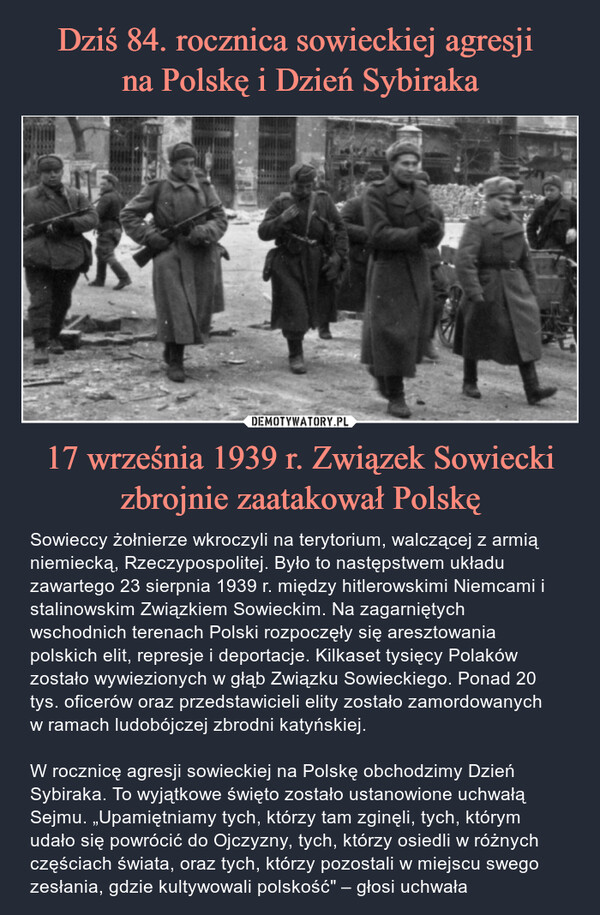17 września 1939 r. Związek Sowiecki zbrojnie zaatakował Polskę – Sowieccy żołnierze wkroczyli na terytorium, walczącej z armią niemiecką, Rzeczypospolitej. Było to następstwem układu zawartego 23 sierpnia 1939 r. między hitlerowskimi Niemcami i stalinowskim Związkiem Sowieckim. Na zagarniętych wschodnich terenach Polski rozpoczęły się aresztowania polskich elit, represje i deportacje. Kilkaset tysięcy Polaków zostało wywiezionych w głąb Związku Sowieckiego. Ponad 20 tys. oficerów oraz przedstawicieli elity zostało zamordowanych w ramach ludobójczej zbrodni katyńskiej.W rocznicę agresji sowieckiej na Polskę obchodzimy Dzień Sybiraka. To wyjątkowe święto zostało ustanowione uchwałą Sejmu. „Upamiętniamy tych, którzy tam zginęli, tych, którym udało się powrócić do Ojczyzny, tych, którzy osiedli w różnych częściach świata, oraz tych, którzy pozostali w miejscu swego zesłania, gdzie kultywowali polskość" – głosi uchwała 