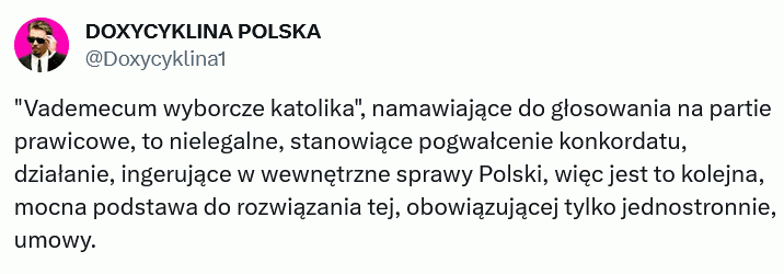 Oby tak się stało jak najszybciej! –  DOXYCYKLINA POLSKA @Doxycyklina1 "Vademecum wyborcze katolika", namawiające do głosowania na partie prawicowe, to nielegalne, stanowiące pogwałcenie konkordatu, działanie, ingerujące w wewnętrzne sprawy Polski, więc jest to kolejna, mocna podstawa do rozwiązania tej, obowiązującej tylko jednostronnie, umowy.