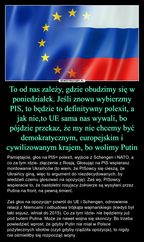 To od nas zależy, gdzie obudzimy się w poniedziałek. Jeśli znowu wybierzmy PIS, to będzie to definitywny polexit, a jak nie,to UE sama nas wywali, bo pójdzie przekaz, że my nie chcemy być demokratycznym, europejskim i cywilizowanym krajem, bo wolimy Putin – Pamiętajcie, głos na PIS= polexit, wyjście z Schengen i NATO, a co za tym idzie- złączenie z Rosją. Głosując na PIS wspierasz mordowanie Ukraińców (to wiem, że PISowcy się cieszą, że Ukraińcy giną, więc to argument do niezdecydowanych, by wiedzieli czemu głosować na opozycję). Zaś wy, PISowcy wspieracie to, że nastoletni rosyjscy żołnierze są wysyłani przez Putina na front, na pewną śmierć.Zaś głos na opozycję= powrót do UE i Schengen, odnowienie relacji z Niemcami i odbudowa trójkąta wajmarskiego (kiedyś był taki sojusz, istniał do 2015). Co za tym idzie- nie będziemy już pod butem Putina. Może ze nawet wojna się skonczy. Bo trzeba powiedzieć wprost, że gdyby Putin nie miał w Polsce pożytecznych idiotów (czyli gdyby rządziła opozycja), to nigdy nie ośmieliłby się rozpocząć wojny. ★★