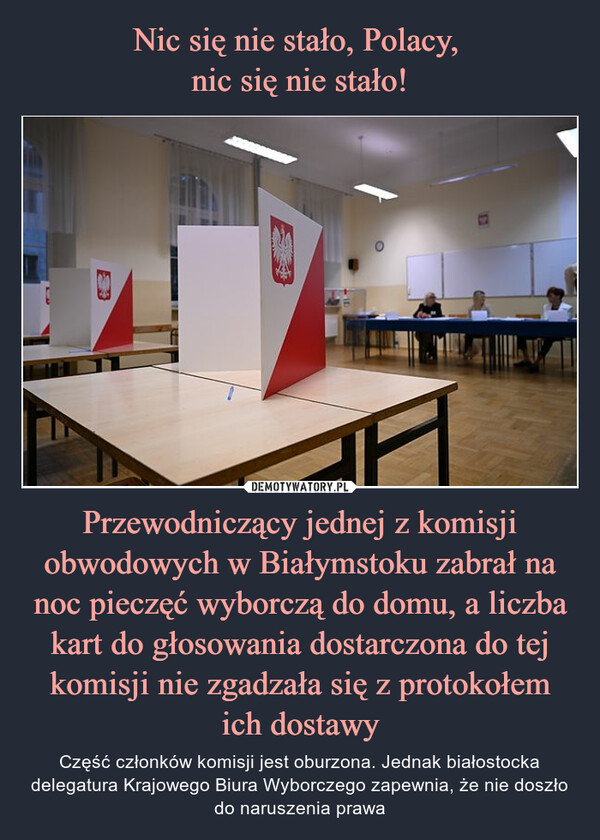 Nic się nie stało, Polacy, 
nic się nie stało! Przewodniczący jednej z komisji obwodowych w Białymstoku zabrał na noc pieczęć wyborczą do domu, a liczba kart do głosowania dostarczona do tej komisji nie zgadzała się z protokołem ich dostawy