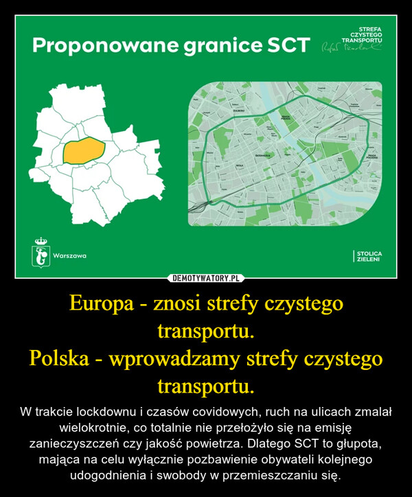 Europa - znosi strefy czystego transportu.Polska - wprowadzamy strefy czystego transportu. – W trakcie lockdownu i czasów covidowych, ruch na ulicach zmalał wielokrotnie, co totalnie nie przełożyło się na emisję zanieczyszczeń czy jakość powietrza. Dlatego SCT to głupota, mająca na celu wyłącznie pozbawienie obywateli kolejnego udogodnienia i swobody w przemieszczaniu się. STREFACZYSTEGOProponowane granice SCT Refor TRANSPORTUWarszawaZOSdoneiBoePRASAKankPRAGAPOLLONESTOLICAZIELENI