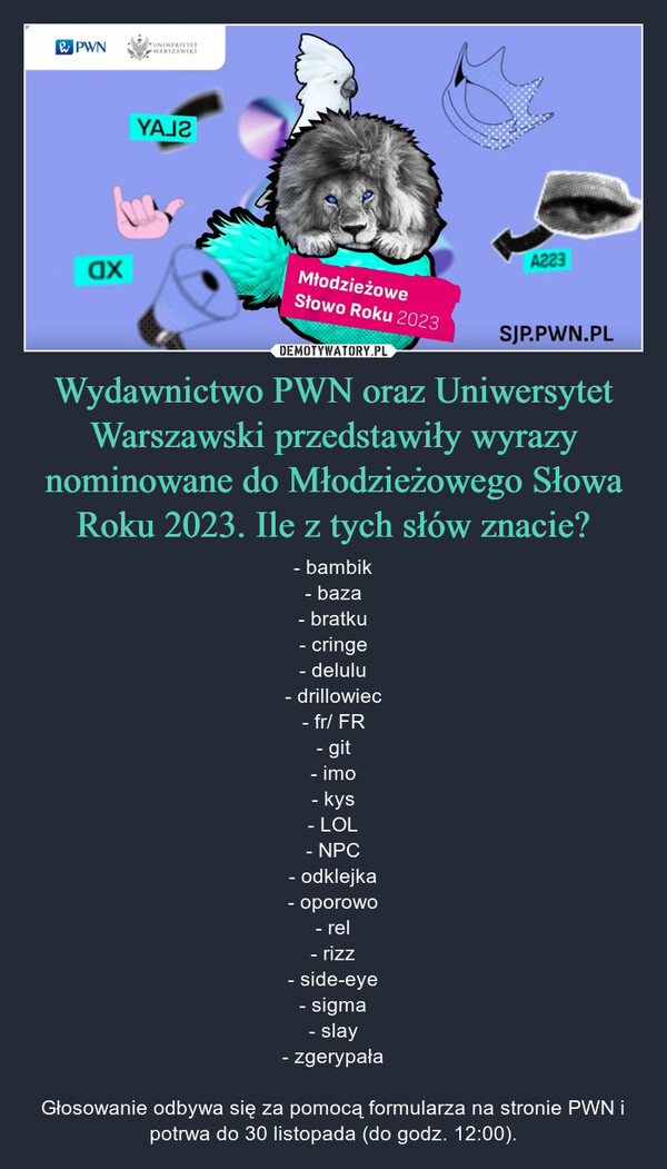 Wydawnictwo PWN oraz Uniwersytet Warszawski przedstawiły wyrazy nominowane do Młodzieżowego Słowa Roku 2023. Ile z tych słów znacie? – - bambik- baza- bratku- cringe- delulu- drillowiec- fr/ FR- git- imo- kys- LOL- NPC- odklejka- oporowo- rel- rizz- side-eye- sigma- slay- zgerypałaGłosowanie odbywa się za pomocą formularza na stronie PWN i potrwa do 30 listopada (do godz. 12:00). PWNaxUNIWERSYTETWARSZAWSKIYAJTMłodzieżoweSłowo Roku 2023A223SJP.PWN.PL