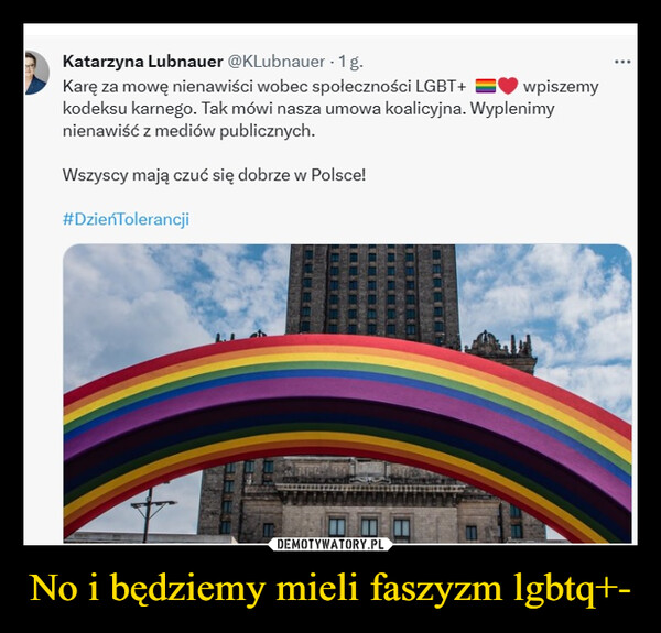 No i będziemy mieli faszyzm lgbtq+- –  Katarzyna Lubnauer @KLubnauer - 1 g.Karę za mowę nienawiści wobec społeczności LGBT+ wpiszemykodeksu karnego. Tak mówi nasza umowa koalicyjna. Wyplenimynienawiść z mediów publicznych.Wszyscy mają czuć się dobrze w Polsce!#DzieńTolerancjiNarav
