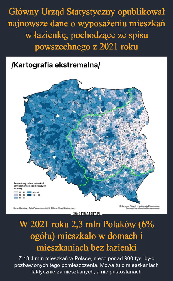 W 2021 roku 2,3 mln Polaków (6% ogółu) mieszkało w domach i mieszkaniach bez łazienki – Z 13,4 mln mieszkań w Polsce, nieco ponad 900 tys. było pozbawionych tego pomieszczenia. Mowa tu o mieszkaniach faktycznie zamieszkanych, a nie pustostanach /Kartografia ekstremalna/Procentowy udział mieszkańzamieszkanych posiadającychłazienkę56-8080-8585-9090-9595-100Dane: Narodowy Spis Powszechny 2021, Główny Urząd Statystyczny(C) Szymon Pifczyk I Kartografia Ekstremalnafacebook.com/kartografiaekstremalna