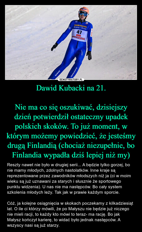 Dawid Kubacki na 21.

Nie ma co się oszukiwać, dzisiejszy dzień potwierdził ostateczny upadek polskich skoków. To już moment, w którym możemy powiedzieć, że jesteśmy drugą Finlandią (chociaż niezupełnie, bo Finlandia wypadła dziś lepiej niż my)