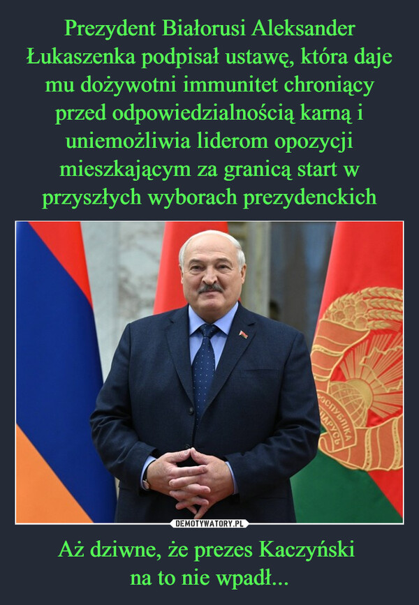 Prezydent Białorusi Aleksander Łukaszenka podpisał ustawę, która daje mu dożywotni immunitet chroniący przed odpowiedzialnością karną i uniemożliwia liderom opozycji mieszkającym za granicą start w przyszłych wyborach prezydenckich Aż dziwne, że prezes Kaczyński 
na to nie wpadł...