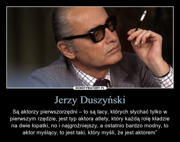 Jerzy Duszyński – Są aktorzy pierwszorzędni – to są tacy, których słychać tylko w pierwszym rzędzie, jest typ aktora atlety, który każdą rolę kładzie na dwie łopatki, no i najgroźniejszy, a ostatnio bardzo modny, to aktor myślący, to jest taki, który myśli, że jest aktorem” Są aktorzy pierwszorzędni – to są tacy, których słychać tylko w pierwszym rzędzie, jest typ aktora atlety, który każdą rolę kładzie na dwie łopatki, no i najgroźniejszy, a ostatnio bardzo modny, to aktor myślący, to jest taki, który myśli, że jest aktorem”