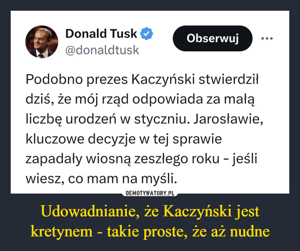 Udowadnianie, że Kaczyński jest kretynem - takie proste, że aż nudne –  Donald Tusk@donaldtuskObserwujPodobno prezes Kaczyński stwierdziłdziś, że mój rząd odpowiada za małąliczbę urodzeń w styczniu. Jarosławie,kluczowe decyzje w tej sprawiezapadały wiosną zeszłego roku - jeśliwiesz, co mam na myśli.