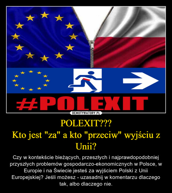 POLEXIT???Kto jest "za" a kto "przeciw" wyjściu z Unii? – Czy w kontekście bieżących, przeszłych i najprawdopodobniej przyszłych problemów gospodarczo-ekonomicznych w Polsce, w Europie i na Świecie jesteś za wyjściem Polski z Unii Europejskiej? Jeśli możesz - uzasadnij w komentarzu dlaczego tak, albo dlaczego nie. * 5 →#POLEXIT