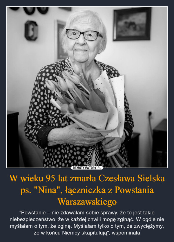 W wieku 95 lat zmarła Czesława Sielska ps. "Nina", łączniczka z Powstania Warszawskiego – "Powstanie – nie zdawałam sobie sprawy, że to jest takie niebezpieczeństwo, że w każdej chwili mogę zginąć. W ogóle nie myślałam o tym, że zginę. Myślałam tylko o tym, że zwyciężymy, że w końcu Niemcy skapitulują", wspominała 0