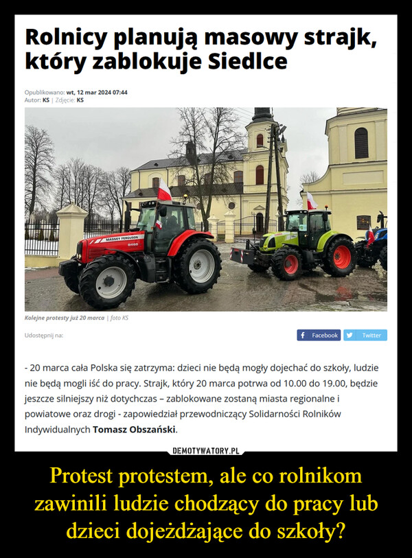 Protest protestem, ale co rolnikom zawinili ludzie chodzący do pracy lub dzieci dojeżdżające do szkoły? –  Rolnicy planują masowy strajk,który zablokuje SiedlceOpublikowano: wt, 12 mar 2024 07:44Autor: KS | Zdjęcie: KSMASSEY FERGUSONKolejne protesty już 20 marca | foto KSUdostępnij na:6465f FacebookTwitter- 20 marca cała Polska się zatrzyma: dzieci nie będą mogły dojechać do szkoły, ludzienie będą mogli iść do pracy. Strajk, który 20 marca potrwa od 10.00 do 19.00, będziejeszcze silniejszy niż dotychczas - zablokowane zostaną miasta regionalne ipowiatowe oraz drogi - zapowiedział przewodniczący Solidarności RolnikówIndywidualnych Tomasz Obszański.