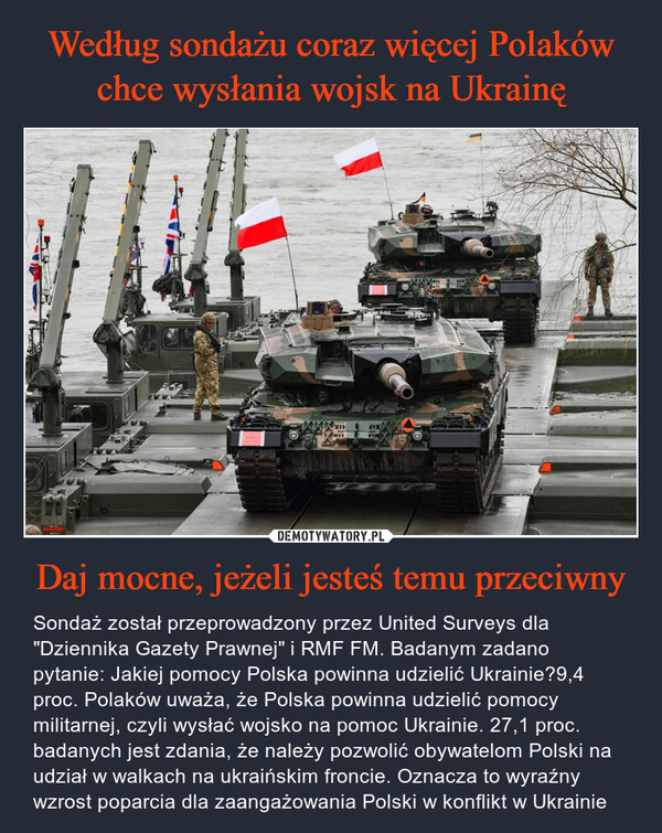 Daj mocne, jeżeli jesteś temu przeciwny – Sondaż został przeprowadzony przez United Surveys dla "Dziennika Gazety Prawnej" i RMF FM. Badanym zadano pytanie: Jakiej pomocy Polska powinna udzielić Ukrainie?9,4 proc. Polaków uważa, że Polska powinna udzielić pomocy militarnej, czyli wysłać wojsko na pomoc Ukrainie. 27,1 proc. badanych jest zdania, że należy pozwolić obywatelom Polski na udział w walkach na ukraińskim froncie. Oznacza to wyraźny wzrost poparcia dla zaangażowania Polski w konflikt w Ukrainie www