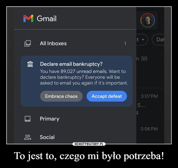 To jest to, czego mi było potrzeba! –  M GmailAll InboxesGadt->Dat1Declare email bankruptcy?You have 89,027 unread emails. Want todeclare bankruptcy? Everyone will beasked to email you again if it's important.Embrace chaosPrimary99 Socialn 30Accept defeat3:07 PMS...43:06 PMy...Promotions5 new3:01 PMStarredO....2:01 PM