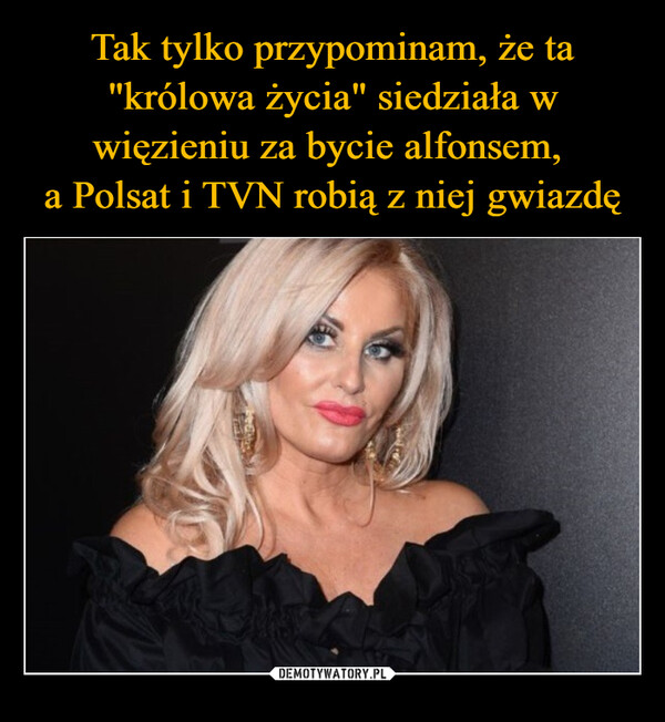 Tak tylko przypominam, że ta "królowa życia" siedziała w więzieniu za bycie alfonsem, 
a Polsat i TVN robią z niej gwiazdę